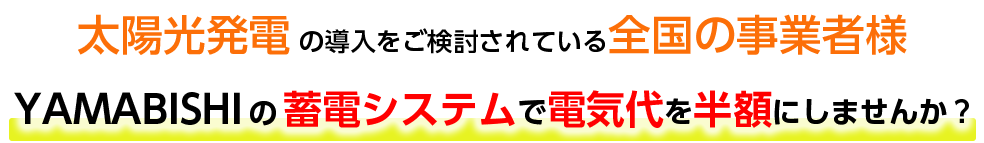 太陽光発電の導入を検討されている全国の事業者様 YAMABISHIの蓄電システムで電気代を半額にしませんか