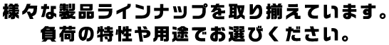 様々な製品ラインナップを取り揃えています。負荷の特性や用途でお選びください。