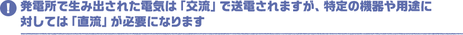 発電所で生み出された電気は「交流」で送電されますが、特定の機器や用途に対しては「直流」が必要になります