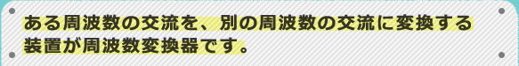 ある周波数の交流を、別の周波数の交流に変換する装置が周波数変換器です。