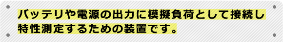 バッテリや電源の出力に模擬負荷として接続し特性測定するための装置です。