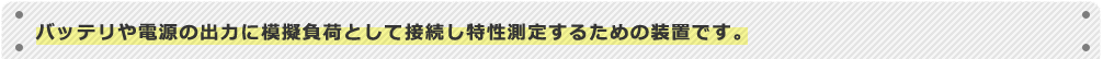 バッテリや電源の出力に模擬負荷として接続し特性測定するための装置です。