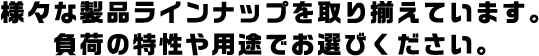 様々な製品ラインナップを取り揃えています。負荷の特性や用途でお選びください。