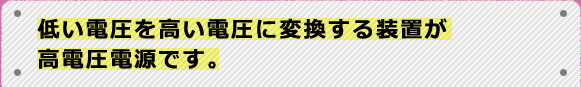 低い電圧を高い電圧に変換する装置が高電圧電源です。