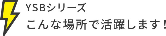 YSBシリーズこんな場所で活躍します！