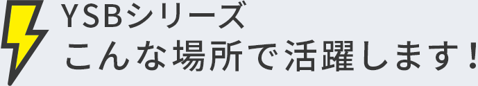 YSBシリーズこんな場所で活躍します！