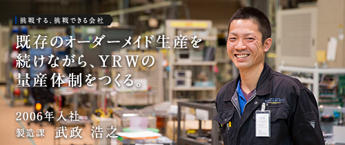 挑戦する、挑戦できる会社　既存のオーダーメイド生産を続けながら、YRWの量産体制をつくる。　2006年入社　製造課　武政 浩之